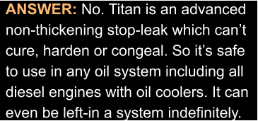 ANSWER: No. Titan is an advanced  non-thickening stop-leak which can’t  cure, harden or congeal. So it’s safe to use in any oil system including all diesel engines with oil coolers. It can  even be left-in a system indefinitely.