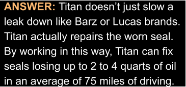 ANSWER: Titan doesn’t just slow a leak down like Barz or Lucas brands. Titan actually repairs the worn seal. By working in this way, Titan can fix seals losing up to 2 to 4 quarts of oil in an average of 75 miles of driving.