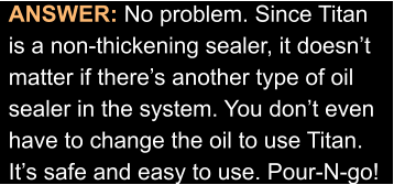 ANSWER: No problem. Since Titan is a non-thickening sealer, it doesn’t  matter if there’s another type of oil sealer in the system. You don’t even have to change the oil to use Titan. It’s safe and easy to use. Pour-N-go!