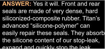 ANSWER: Yes it will. Front and rear seals are made of very dense, hard siliconized-composite rubber. Titan’s  advanced “silicone-polymer” can  easily repair these seals. They absorb the silicone content of our stop-leak, expand and quickly stop the leak…