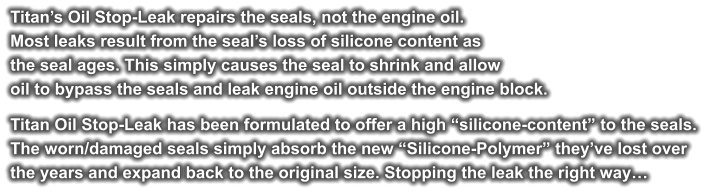 Titan’s Oil Stop-Leak repairs the seals, not the engine oil. Most leaks result from the seal’s loss of silicone content as the seal ages. This simply causes the seal to shrink and allow  oil to bypass the seals and leak engine oil outside the engine block.  Titan Oil Stop-Leak has been formulated to offer a high “silicone-content” to the seals.  The worn/damaged seals simply absorb the new “Silicone-Polymer” they’ve lost over  the years and expand back to the original size. Stopping the leak the right way…